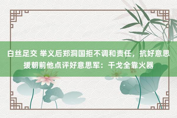 白丝足交 举义后郑洞国拒不调和责任，抗好意思援朝前他点评好意思军：干戈全靠火器