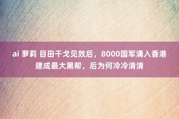 ai 萝莉 目田干戈见效后，8000国军涌入香港建成最大黑帮，后为何冷冷清清