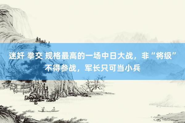 迷奸 拳交 规格最高的一场中日大战，非“将级”不得参战，军长只可当小兵