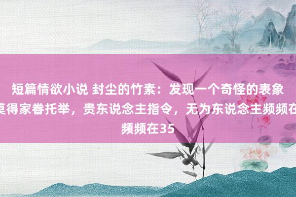 短篇情欲小说 封尘的竹素：发现一个奇怪的表象：莫得家眷托举，贵东说念主指令，无为东说念主频频在35