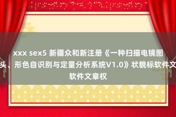 xxx sex5 新疆众和新注册《一种扫描电镜图像口头、形色自识别与定量分析系统V1.0》状貌标软件文章权