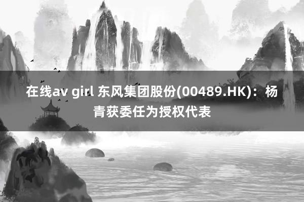 在线av girl 东风集团股份(00489.HK)：杨青获委任为授权代表