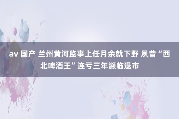 av 国产 兰州黄河监事上任月余就下野 夙昔“西北啤酒王”连亏三年濒临退市