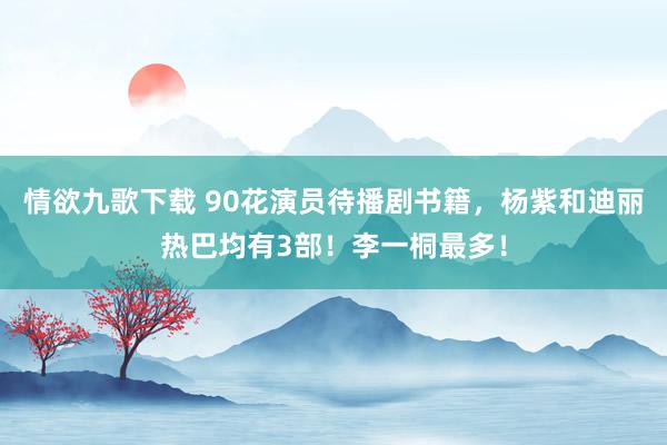 情欲九歌下载 90花演员待播剧书籍，杨紫和迪丽热巴均有3部！李一桐最多！